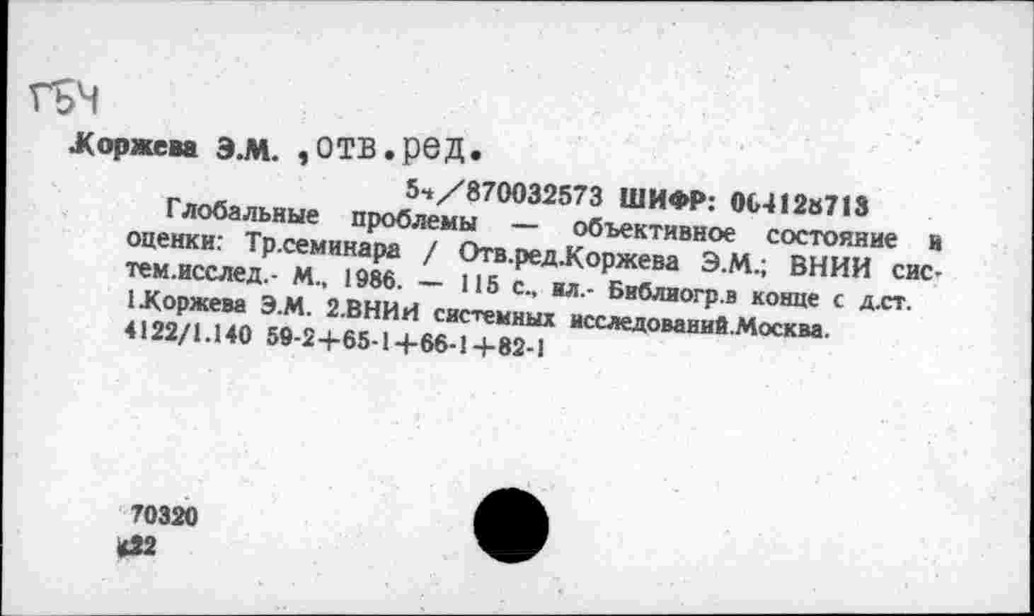 ﻿ГьЧ
Жоржева Э.М. ,0ТВ.рбД.
54/870032573 ШИФР: 004128713
Глобальные проблемы — объективное состояние и оценки: Тр.семинара / Отв.ред.Коржева Э.М.; ВНИИ сис-тем.исслед.- М., 1986. — 115 с., ил.- Библиогр.в конце с д.ст. 1Жоржева Э.М. 2.ВНИИ системных исследований.Москва. 4122/1.140 59-2+65-14-66-1 +82-1
70320
<22